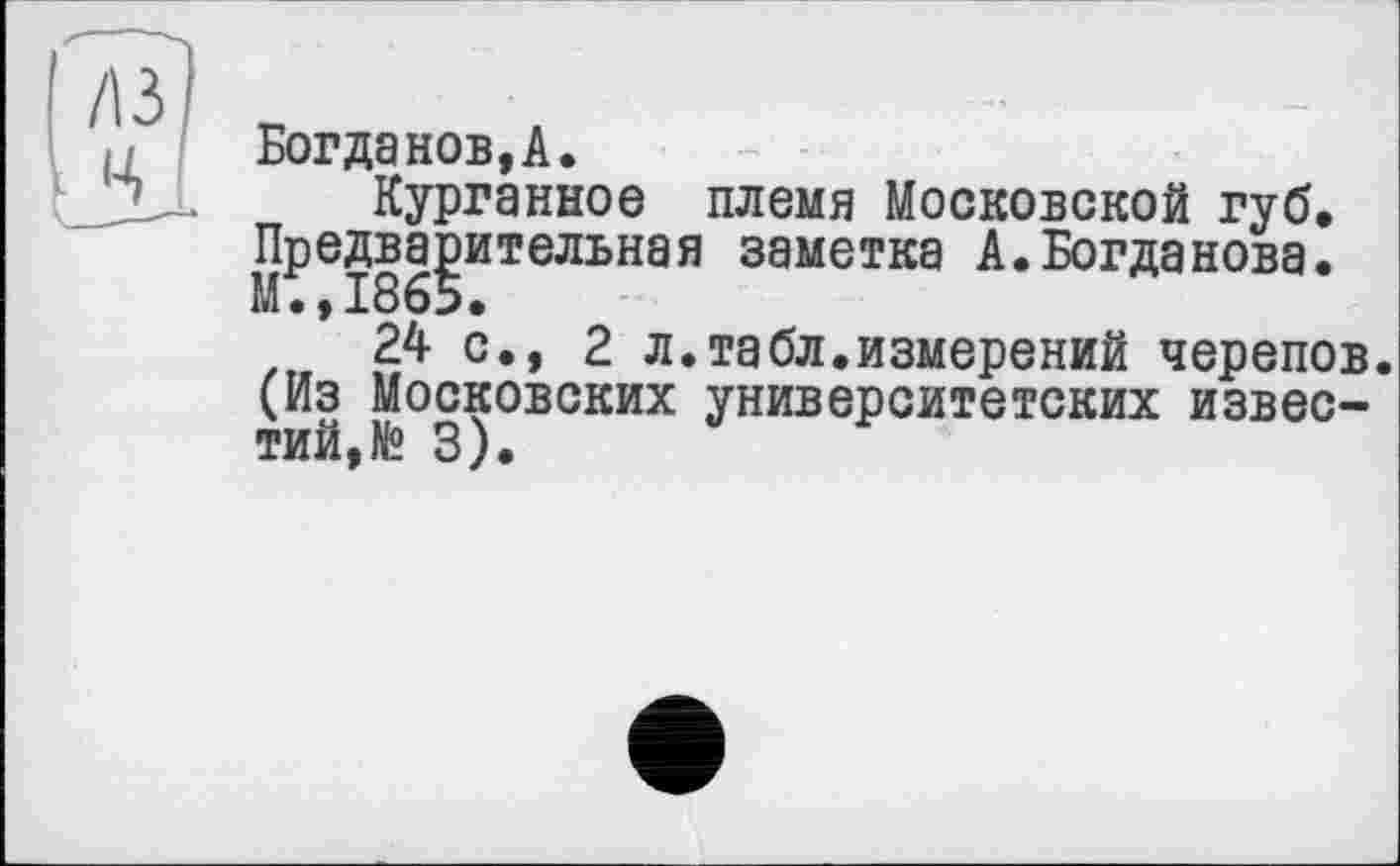 ﻿Богданов,А.
Курганное племя Московской губ. Предварительная заметка А.Богданова. М.,1865.
24 с., 2 л.табл.измерений черепов. (Из Московских университетских известий, № 3).